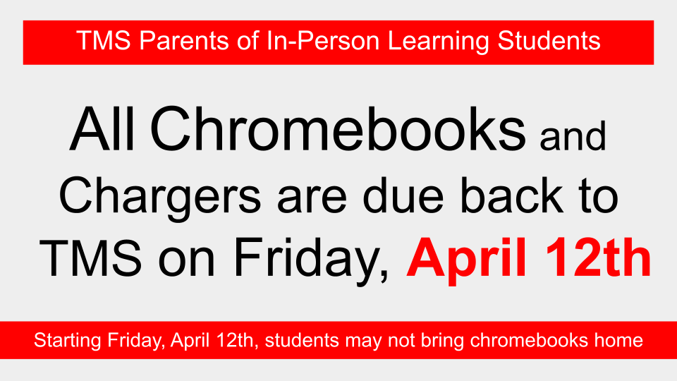 TMS Parents of In-Person Learning Students. All Chromebooks and Chargers are due back to TMS on Friday April 12th. Starting Friday April 12th students may not bring chromebooks home